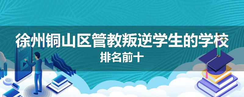 徐州铜山区管教叛逆学生的学校排名前十