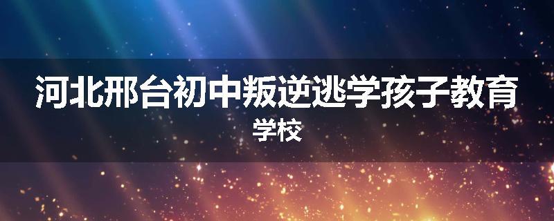 河北邢台初中叛逆逃学孩子教育学校
