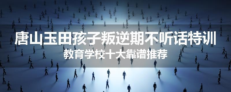 唐山玉田孩子叛逆期不听话特训教育学校十大靠谱推荐