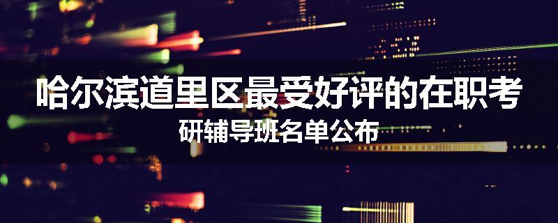 哈尔滨道里区最受好评的在职考研辅导班名单公布