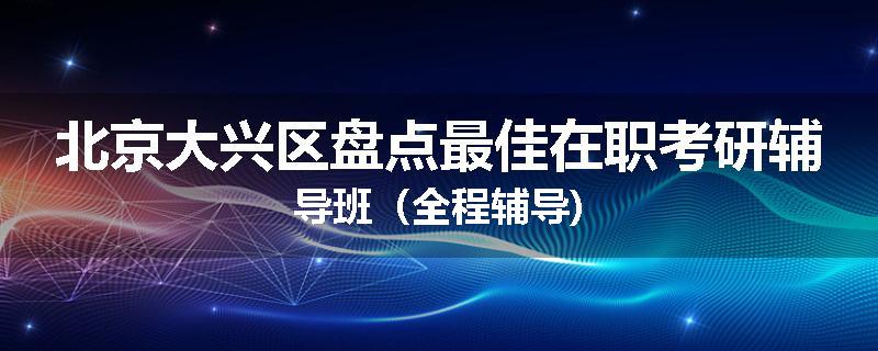 北京大兴区盘点最佳在职考研辅导班（全程辅导)