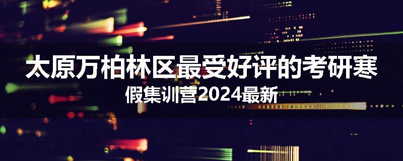太原万柏林区最受好评的考研寒假集训营2024最新