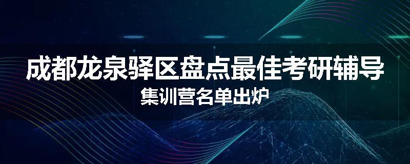 成都龙泉驿区盘点最佳考研辅导集训营名单出炉