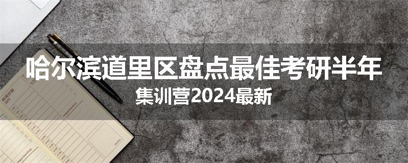 哈尔滨道里区盘点最佳考研半年集训营2024最新