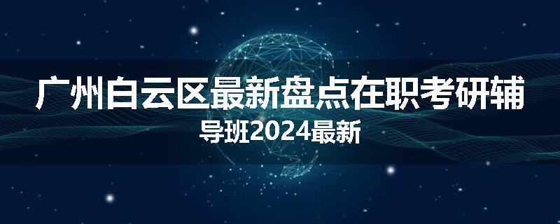 广州白云区最新盘点在职考研辅导班2024最新