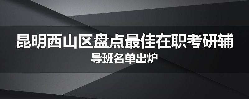 昆明西山区盘点最佳在职考研辅导班名单出炉