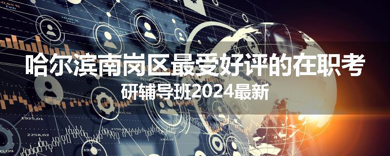 哈尔滨南岗区最受好评的在职考研辅导班2024最新