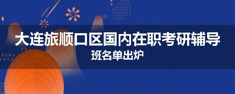 大连旅顺口区国内在职考研辅导班名单出炉