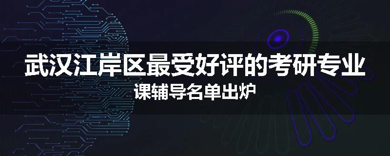 武汉江岸区最受好评的考研专业课辅导名单出炉