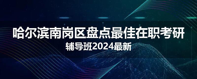 哈尔滨南岗区盘点最佳在职考研辅导班2024最新