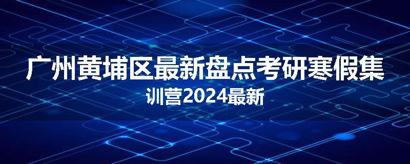 广州黄埔区最新盘点考研寒假集训营2024最新