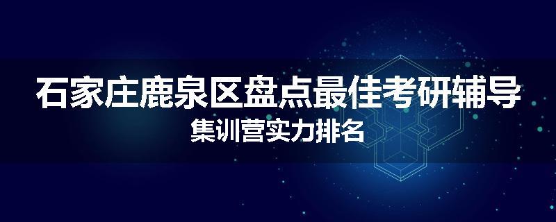 石家庄鹿泉区盘点最佳考研辅导集训营实力排名