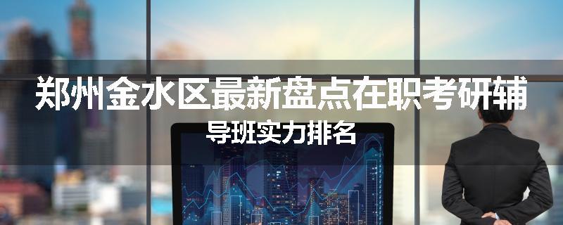 郑州金水区最新盘点在职考研辅导班实力排名