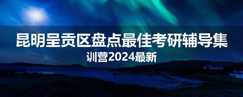 昆明呈贡区盘点最佳考研辅导集训营2024最新