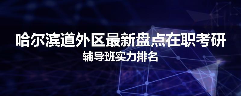 哈尔滨道外区最新盘点在职考研辅导班实力排名