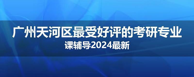 广州天河区最受好评的考研专业课辅导2024最新