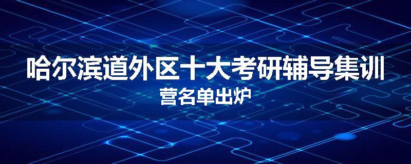 哈尔滨道外区十大考研辅导集训营名单出炉