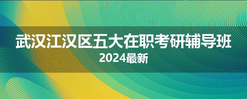 武汉江汉区五大在职考研辅导班2024最新