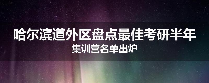 哈尔滨道外区盘点最佳考研半年集训营名单出炉