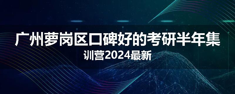 广州萝岗区口碑好的考研半年集训营2024最新