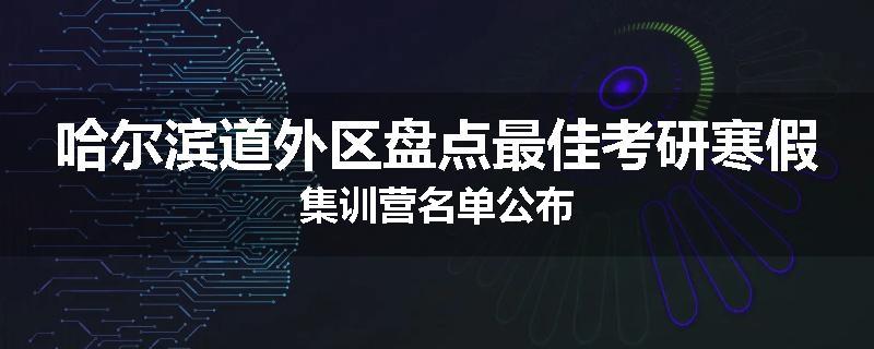 哈尔滨道外区盘点最佳考研寒假集训营名单公布