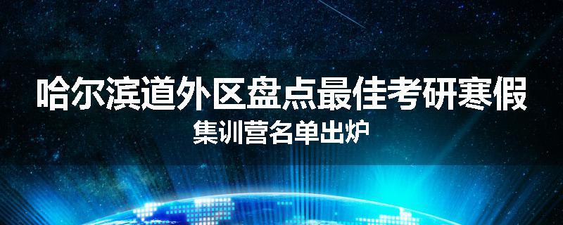哈尔滨道外区盘点最佳考研寒假集训营名单出炉
