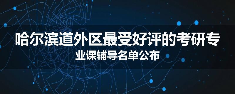 哈尔滨道外区最受好评的考研专业课辅导名单公布