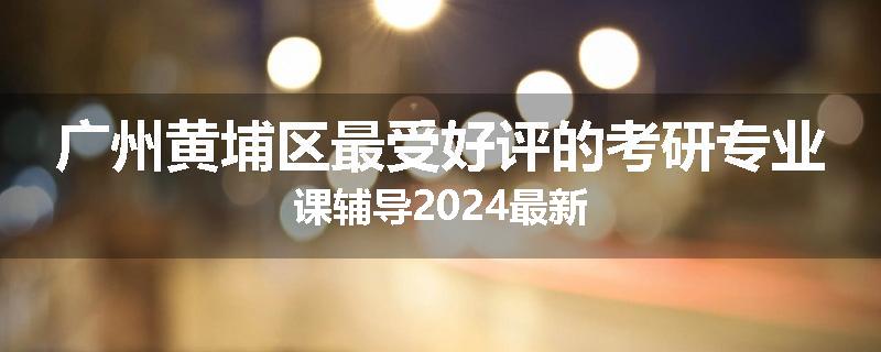 广州黄埔区最受好评的考研专业课辅导2024最新