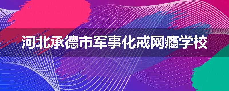 河北承德市军事化戒网瘾学校