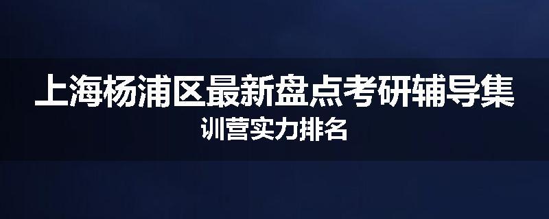 上海杨浦区最新盘点考研辅导集训营实力排名