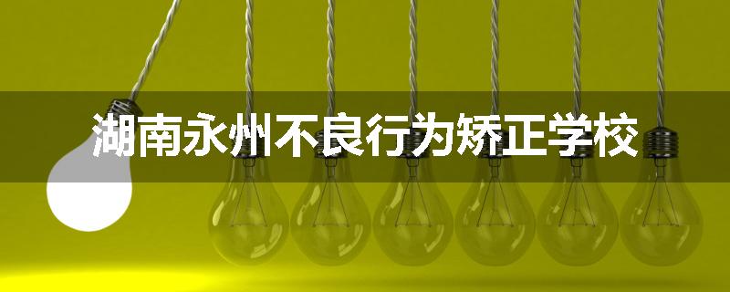 湖南永州不良行为矫正学校