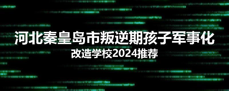 河北秦皇岛市叛逆期孩子军事化改造学校2024推荐