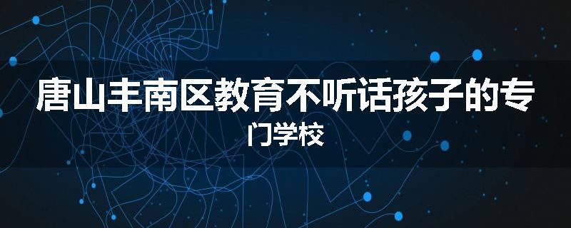 唐山丰南区教育不听话孩子的专门学校