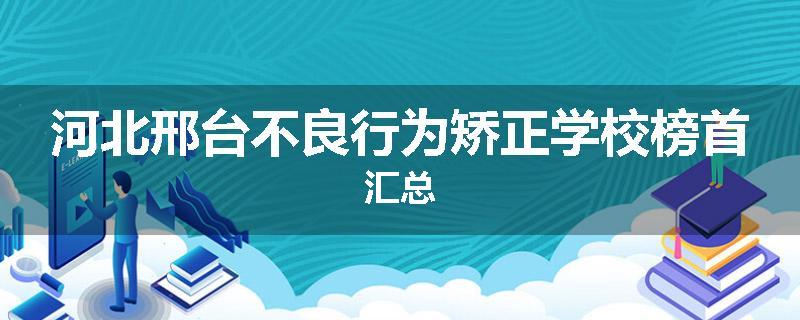 河北邢台不良行为矫正学校榜首汇总