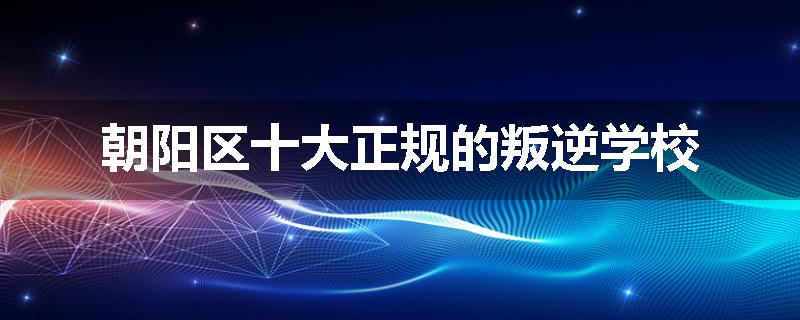 朝阳区十大正规的叛逆学校