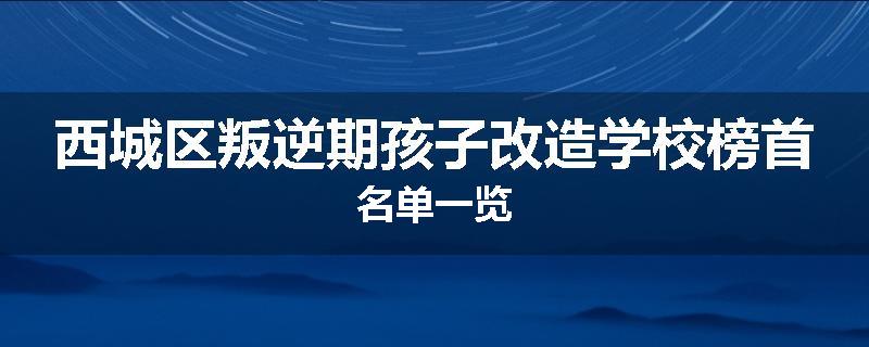 西城区叛逆期孩子改造学校榜首名单一览