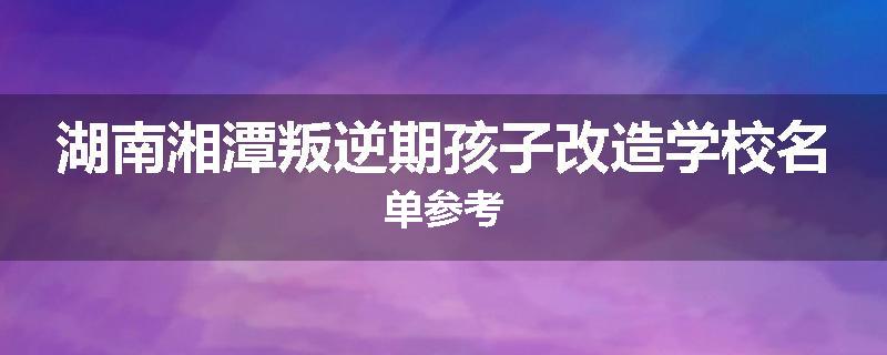 湖南湘潭叛逆期孩子改造学校名单参考