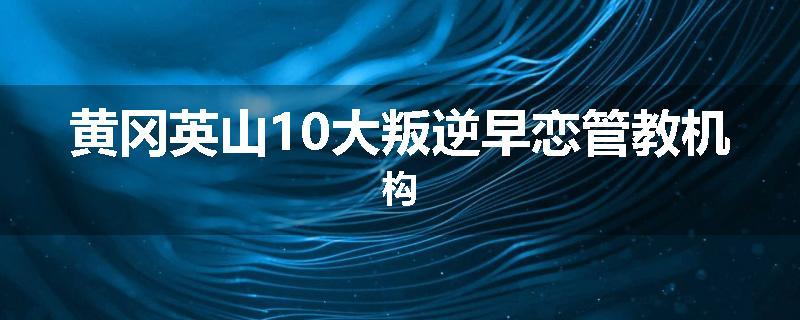 黄冈英山10大叛逆早恋管教机构