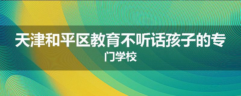 天津和平区教育不听话孩子的专门学校