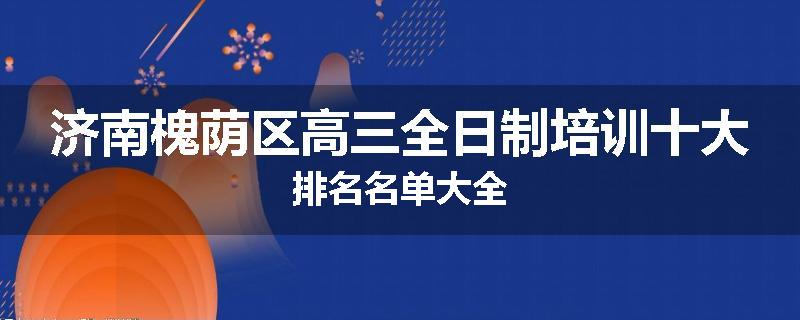 济南槐荫区高三全日制培训十大排名名单大全