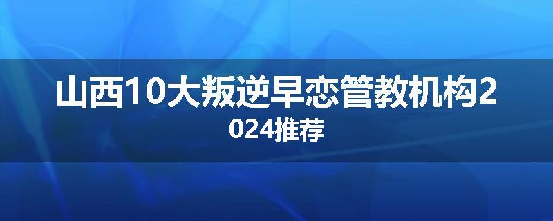 山西10大叛逆早恋管教机构2024推荐