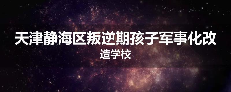 天津静海区叛逆期孩子军事化改造学校