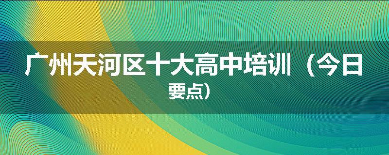 广州天河区十大高中培训（今日要点）