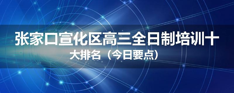 张家口宣化区高三全日制培训十大排名（今日要点）