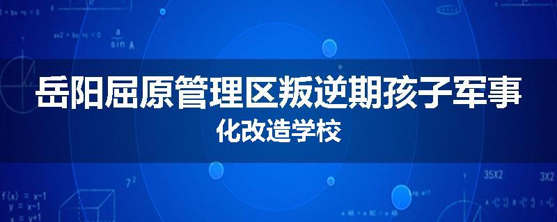 岳阳屈原管理区叛逆期孩子军事化改造学校