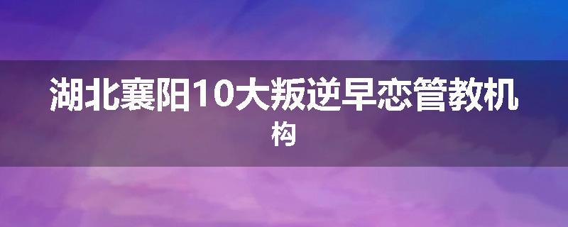 湖北襄阳10大叛逆早恋管教机构