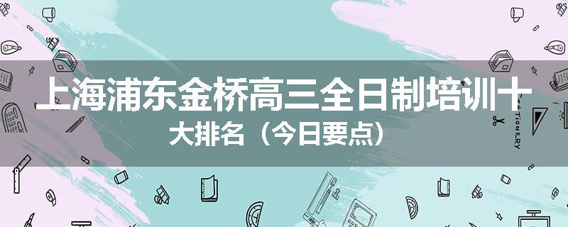 上海浦东金桥高三全日制培训十大排名（今日要点）