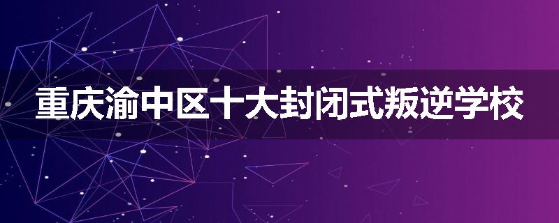 重庆渝中区十大封闭式叛逆学校