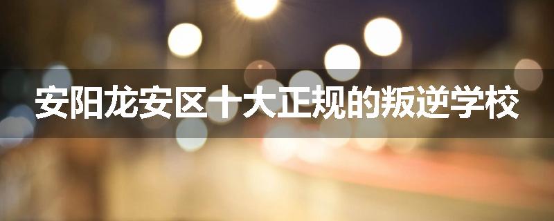 安阳龙安区十大正规的叛逆学校