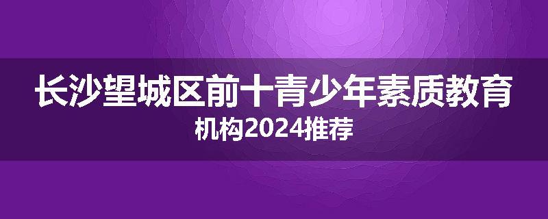 长沙望城区前十青少年素质教育机构2024推荐